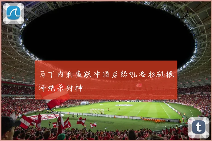 马丁内利鱼跃冲顶后怒吼洛杉矶银河绝杀封神
