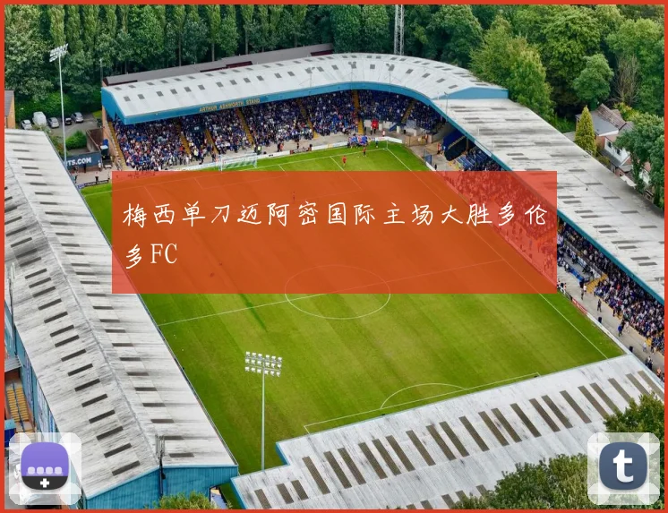 梅西单刀迈阿密国际主场大胜多伦多FC