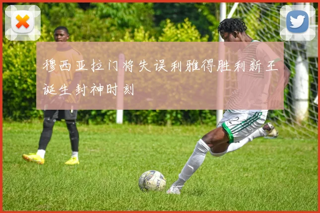穆西亚拉门将失误利雅得胜利新王诞生封神时刻