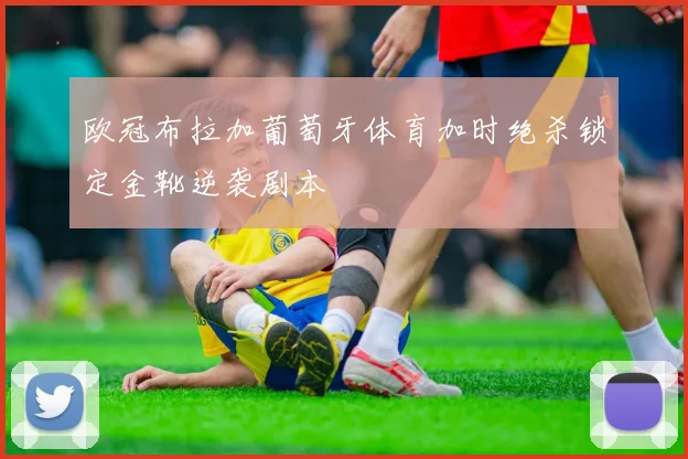 欧冠布拉加葡萄牙体育加时绝杀锁定金靴逆袭剧本