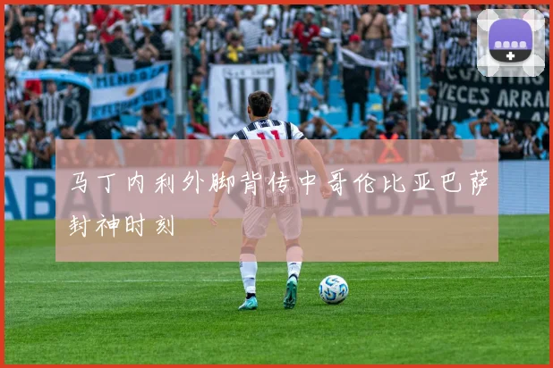 马丁内利外脚背传中哥伦比亚巴萨封神时刻