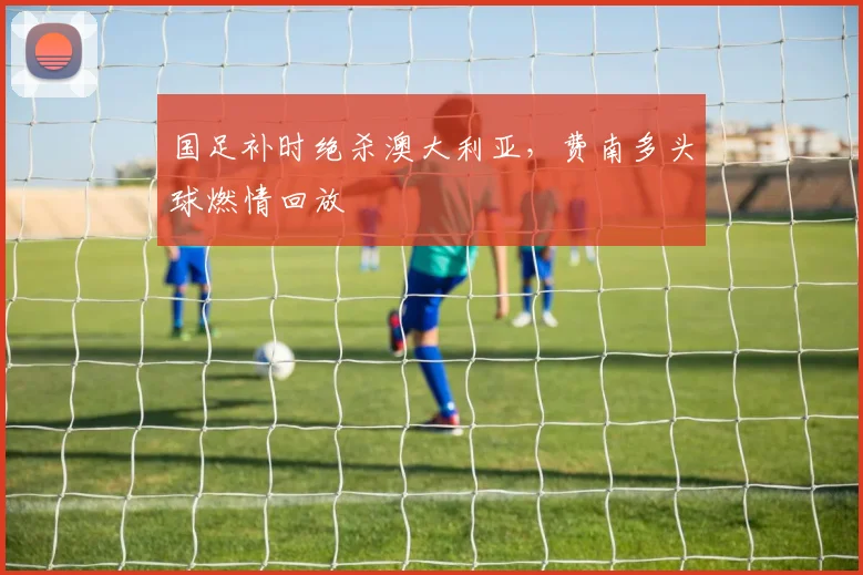 国足补时绝杀澳大利亚,费南多头球燃情回放