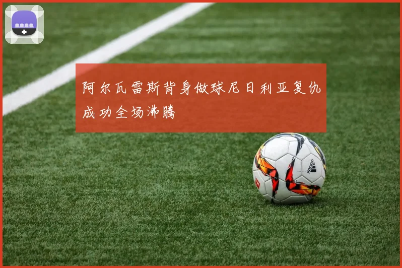 阿尔瓦雷斯背身做球尼日利亚复仇成功全场沸腾