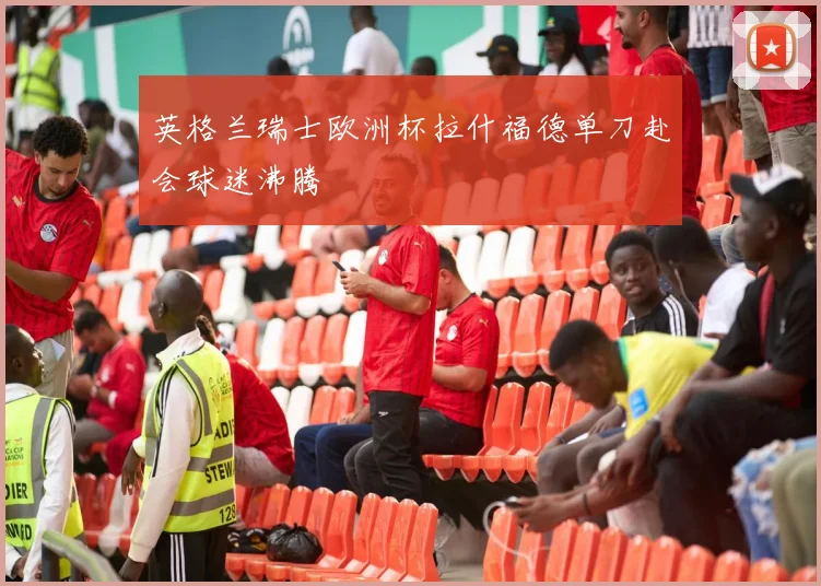 英格兰瑞士欧洲杯拉什福德单刀赴会球迷沸腾