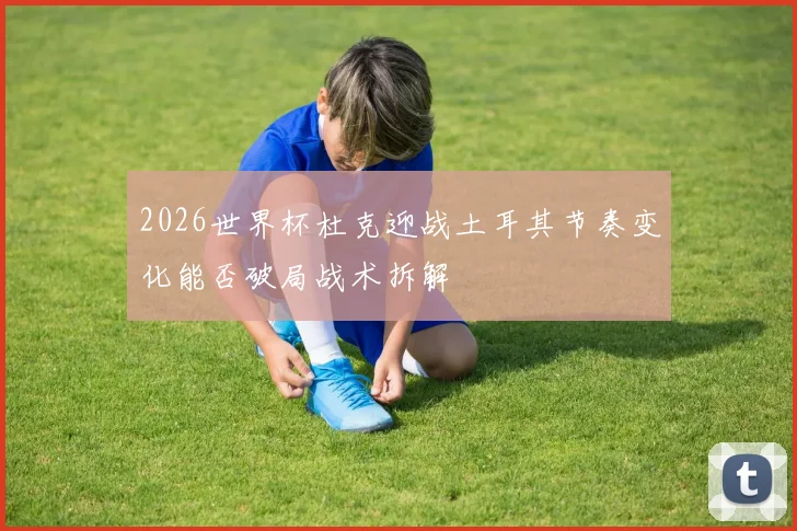 2026世界杯杜克迎战土耳其节奏变化能否破局战术拆解