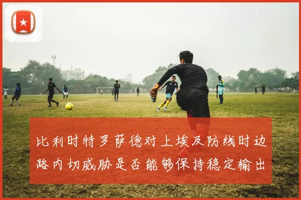 比利时特罗萨德对上埃及防线时边路内切威胁是否能够保持稳定输出