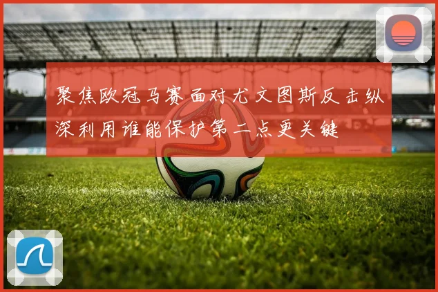 聚焦欧冠马赛面对尤文图斯反击纵深利用谁能保护第二点更关键