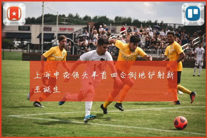 上海申花领头羊首回合倒地铲射新王诞生