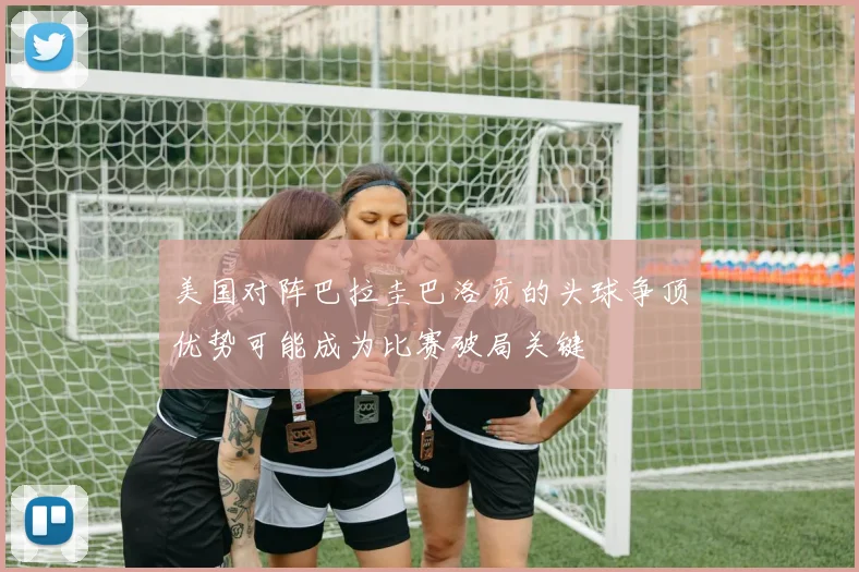 美国对阵巴拉圭巴洛贡的头球争顶优势可能成为比赛破局关键