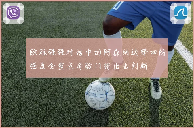 欧冠强强对话中的阿森纳边锋回防强度会重点考验门将出击判断