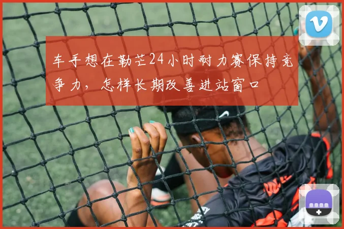 车手想在勒芒24小时耐力赛保持竞争力，怎样长期改善进站窗口