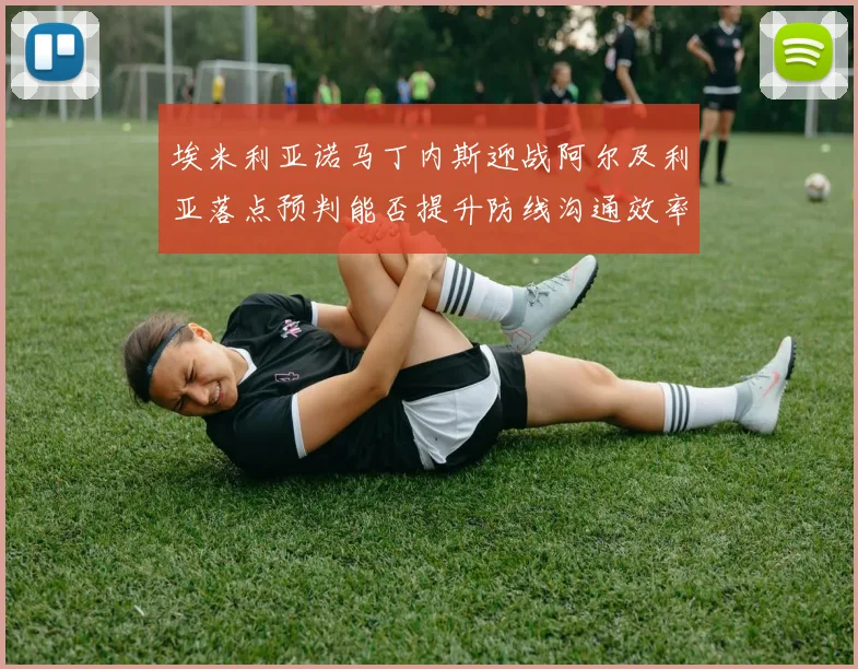 埃米利亚诺马丁内斯迎战阿尔及利亚落点预判能否提升防线沟通效率