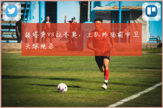 赫塔费vs拉齐奥，主队终场前中卫头球绝杀