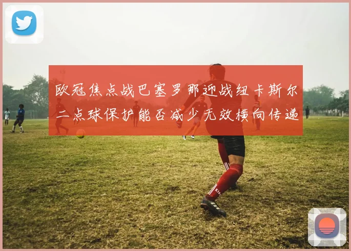 欧冠焦点战巴塞罗那迎战纽卡斯尔二点球保护能否减少无效横向传递