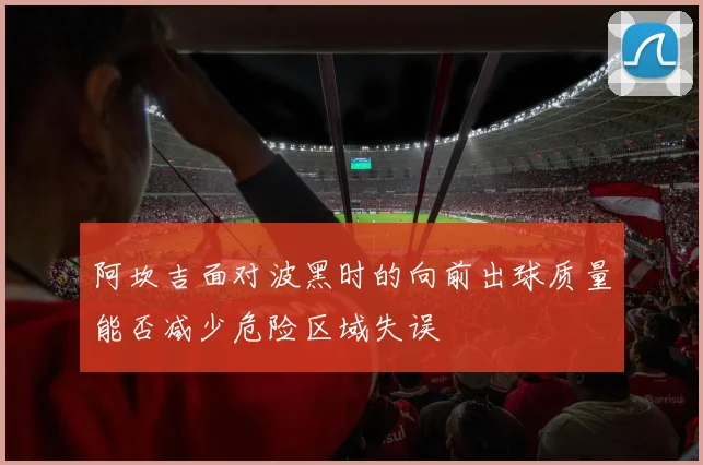 阿坎吉面对波黑时的向前出球质量能否减少危险区域失误