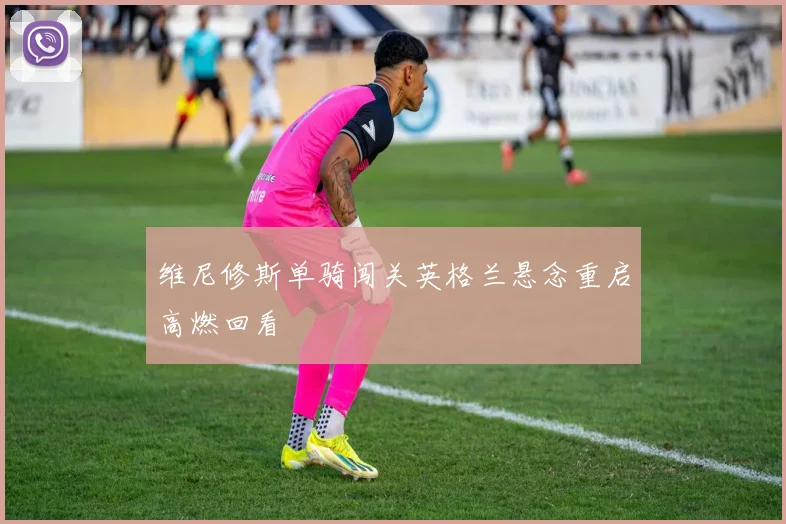 维尼修斯单骑闯关英格兰悬念重启高燃回看