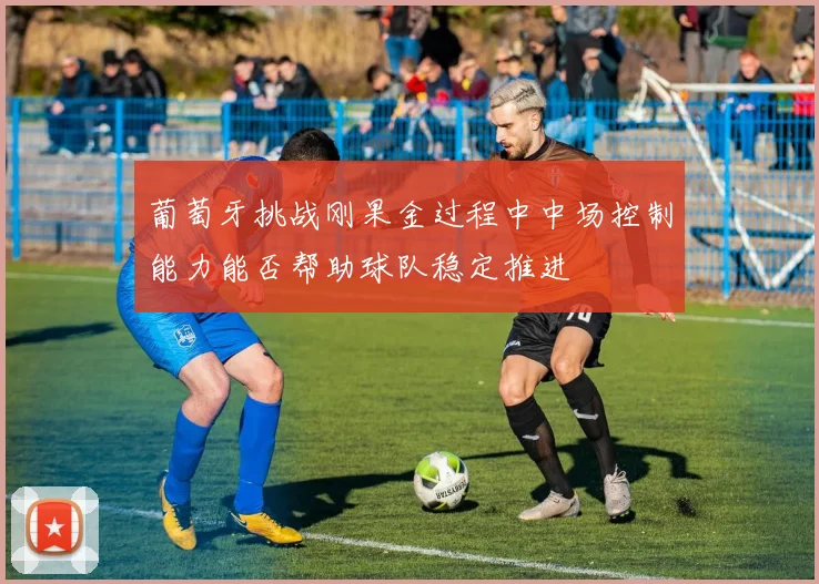 葡萄牙挑战刚果金过程中中场控制能力能否帮助球队稳定推进