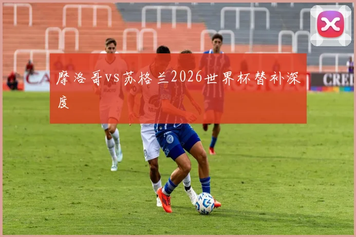 摩洛哥vs苏格兰2026世界杯替补深度