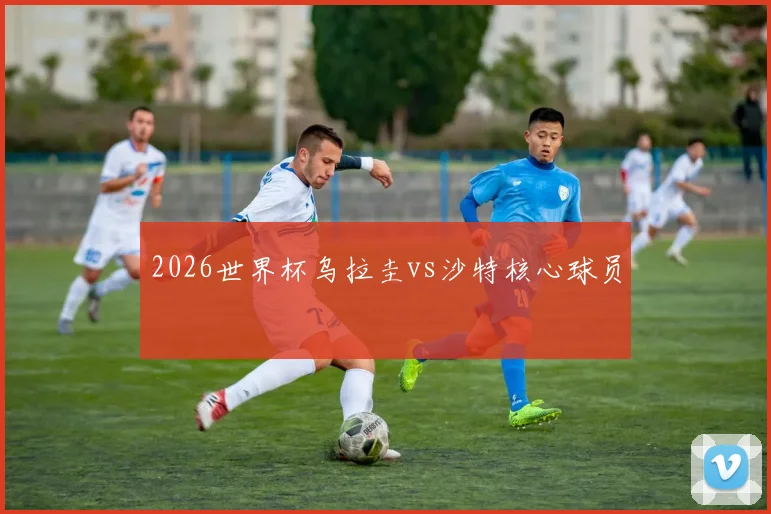 2026世界杯乌拉圭vs沙特核心球员
