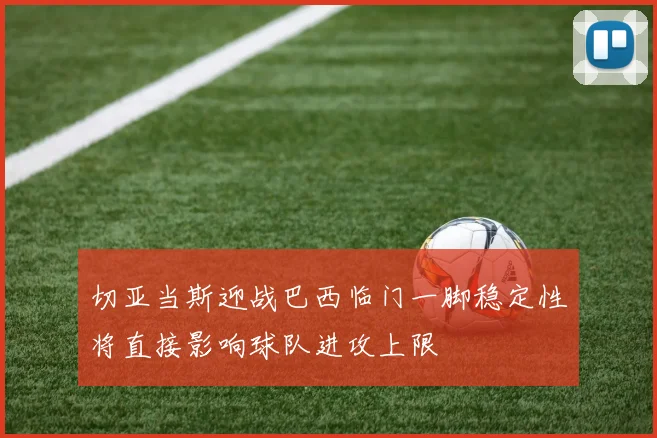 切亚当斯迎战巴西临门一脚稳定性将直接影响球队进攻上限