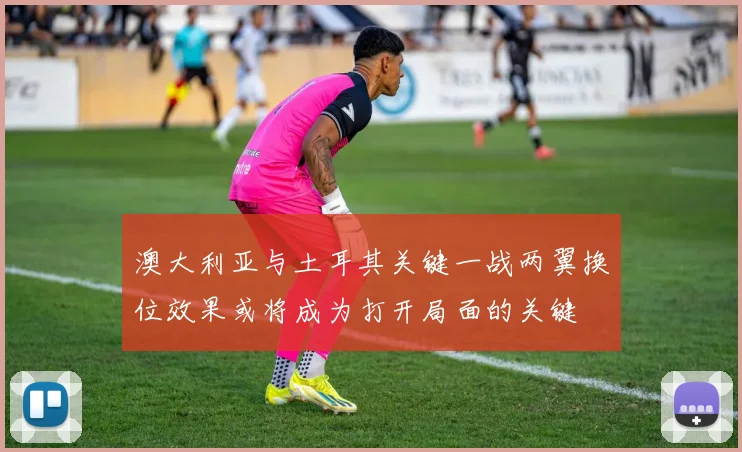澳大利亚与土耳其关键一战两翼换位效果或将成为打开局面的关键