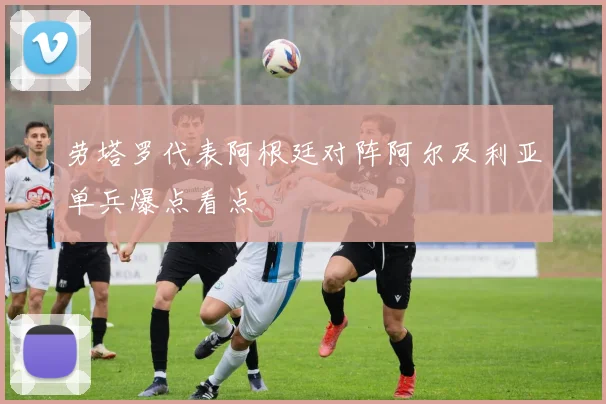 劳塔罗代表阿根廷对阵阿尔及利亚单兵爆点看点