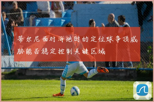 蒂尔尼面对海地时的定位球争顶威胁能否稳定控制关键区域