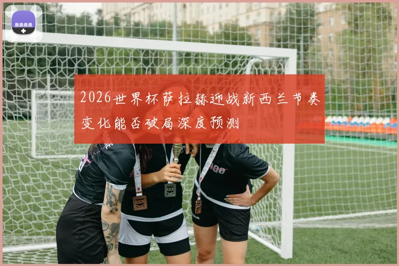 2026世界杯萨拉赫迎战新西兰节奏变化能否破局深度预测