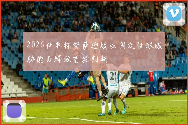 2026世界杯努萨迎战法国定位球威胁能否释放首发判断