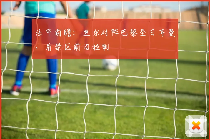 法甲前瞻：里尔对阵巴黎圣日耳曼，看禁区前沿控制