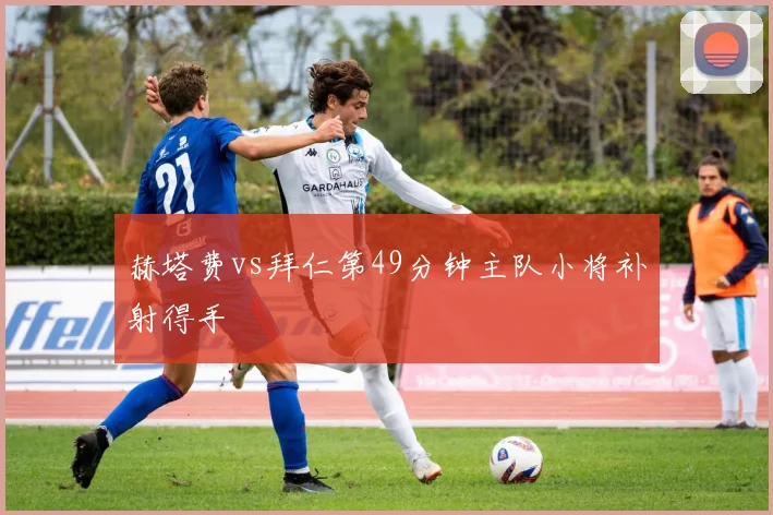 赫塔费vs拜仁第49分钟主队小将补射得手