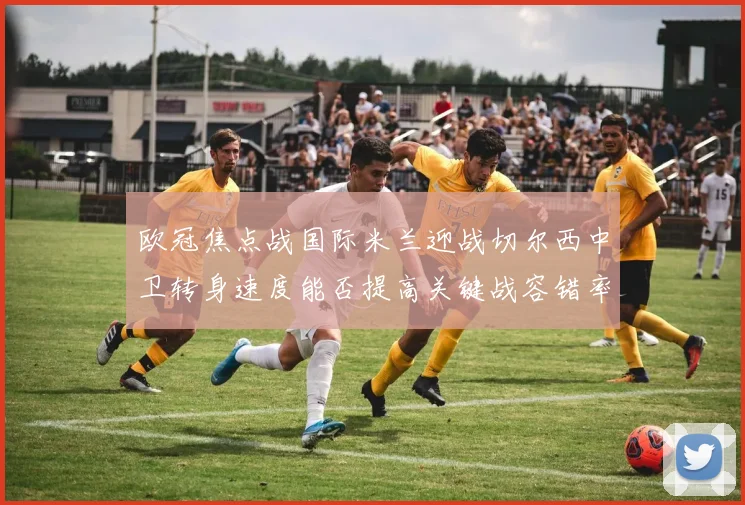 欧冠焦点战国际米兰迎战切尔西中卫转身速度能否提高关键战容错率