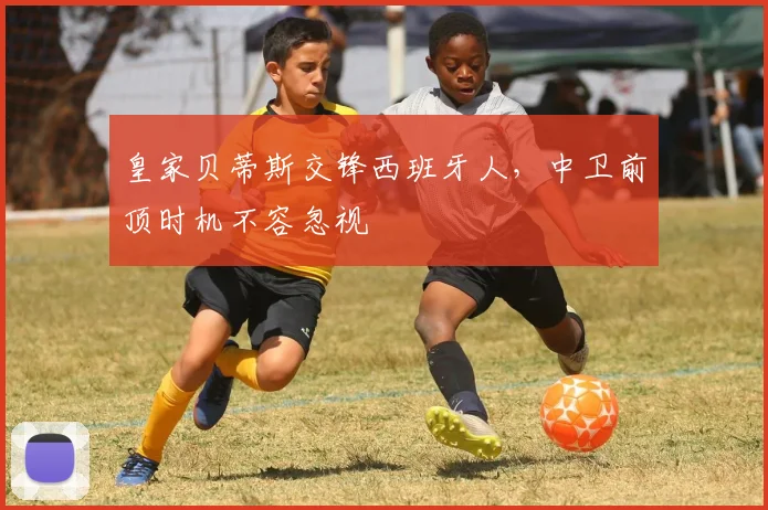 皇家贝蒂斯交锋西班牙人，中卫前顶时机不容忽视