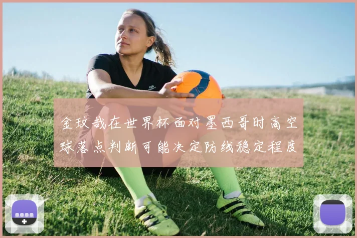 金玟哉在世界杯面对墨西哥时高空球落点判断可能决定防线稳定程度