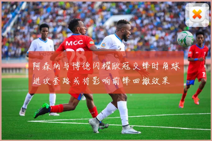 阿森纳与博德闪耀欧冠交锋时角球进攻套路或将影响前锋回撤效果