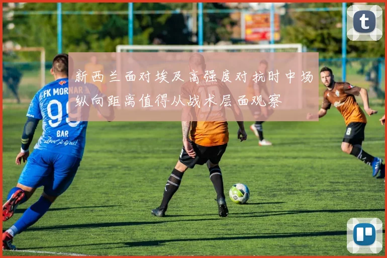 新西兰面对埃及高强度对抗时中场纵向距离值得从战术层面观察